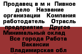 Продавец в м-н "Пивное дело › Название организации ­ Компания-работодатель › Отрасль предприятия ­ Другое › Минимальный оклад ­ 1 - Все города Работа » Вакансии   . Владимирская обл.,Вязниковский р-н